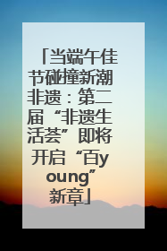 当端午佳节碰撞新潮非遗：第二届“非遗生活荟”即将开启“百young”新章