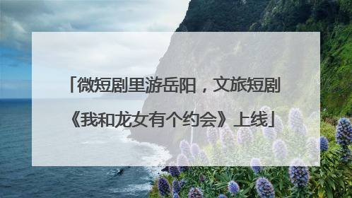 微短剧里游岳阳，文旅短剧《我和龙女有个约会》上线