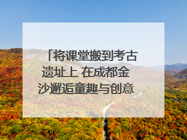 将课堂搬到考古遗址上 在成都金沙邂逅童趣与创意的青铜文化盛宴｜文化中国行
