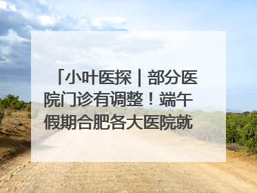 小叶医探｜部分医院门诊有调整！端午假期合肥各大医院就诊指南来了