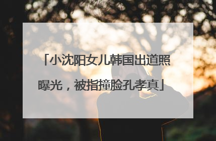小沈阳女儿韩国出道照曝光，被指撞脸孔孝真