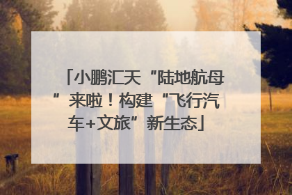 小鹏汇天“陆地航母”来啦！构建“飞行汽车+文旅”新生态
