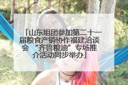 山东组团参加第二十一届粮食产销协作福建洽谈会 “齐鲁粮油”专场推介活动同步举办