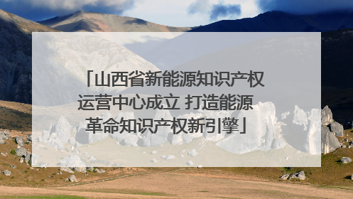 山西省新能源知识产权运营中心成立 打造能源革命知识产权新引擎