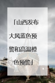 山西发布大风蓝色预警和高温橙色预警