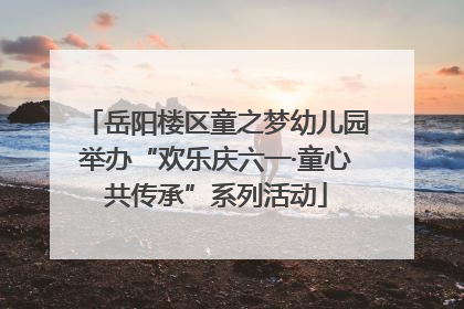 岳阳楼区童之梦幼儿园举办“欢乐庆六一·童心共传承”系列活动