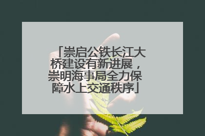 崇启公铁长江大桥建设有新进展，崇明海事局全力保障水上交通秩序
