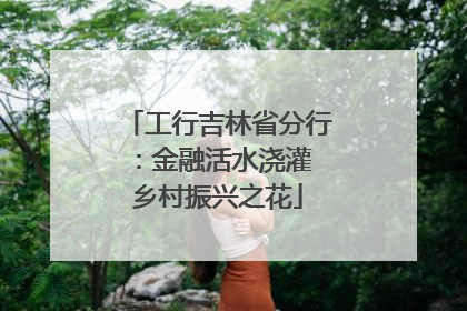 工行吉林省分行：金融活水浇灌 乡村振兴之花