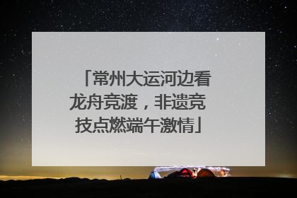常州大运河边看龙舟竞渡，非遗竞技点燃端午激情