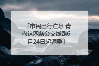 市民出行注意 青岛这四条公交线路6月24日起调整