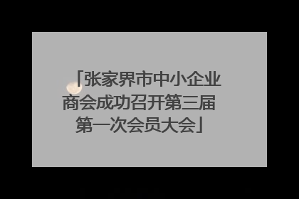 张家界市中小企业商会成功召开第三届第一次会员大会