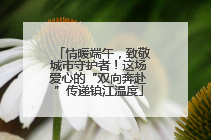情暖端午，致敬城市守护者！这场爱心的“双向奔赴”传递镇江温度
