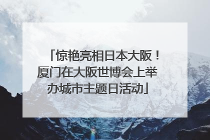 惊艳亮相日本大阪！厦门在大阪世博会上举办城市主题日活动