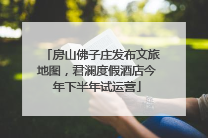 房山佛子庄发布文旅地图，君澜度假酒店今年下半年试运营