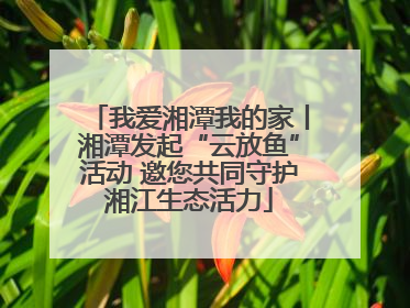 我爱湘潭我的家丨湘潭发起“云放鱼”活动 邀您共同守护湘江生态活力