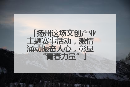 扬州这场文创产业主题赛事活动，激情涌动振奋人心，彰显“青春力量”