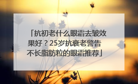 抗初老什么眼霜去皱效果好？25岁抗衰老警告不长脂肪粒的眼霜推荐