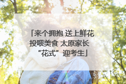 来个拥抱 送上鲜花 投喂美食 太原家长“花式”迎考生