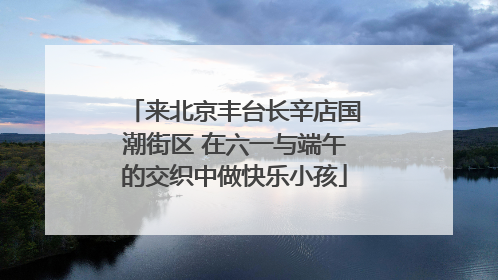 来北京丰台长辛店国潮街区 在六一与端午的交织中做快乐小孩