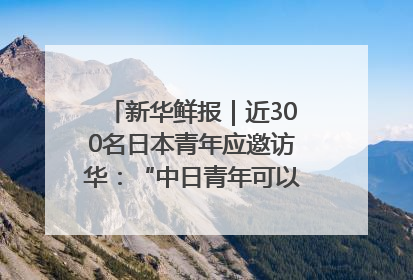 新华鲜报｜近300名日本青年应邀访华：“中日青年可以创造更好的未来”
