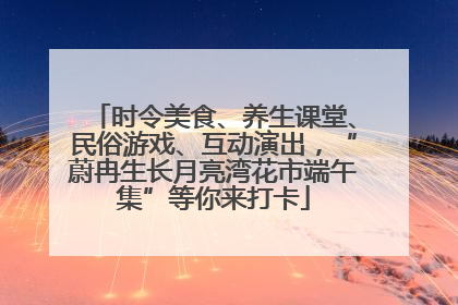 时令美食、养生课堂、民俗游戏、互动演出，“蔚冉生长月亮湾花市端午集”等你来打卡