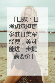 日媒：日考虑承担更多驻日美军经费，美可能进一步提高要价