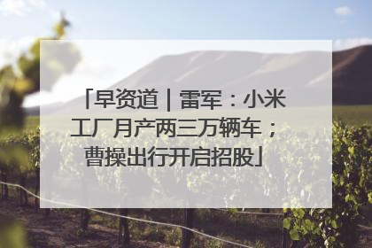 早资道｜雷军：小米工厂月产两三万辆车；曹操出行开启招股
