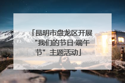 昆明市盘龙区开展“我们的节日·端午节”主题活动