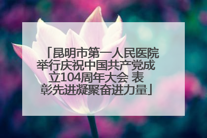 昆明市第一人民医院举行庆祝中国共产党成立104周年大会 表彰先进凝聚奋进力量