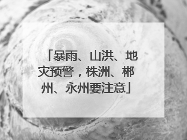 暴雨、山洪、地灾预警，株洲、郴州、永州要注意