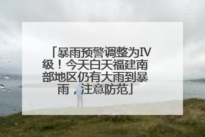 暴雨预警调整为Ⅳ级！今天白天福建南部地区仍有大雨到暴雨，注意防范