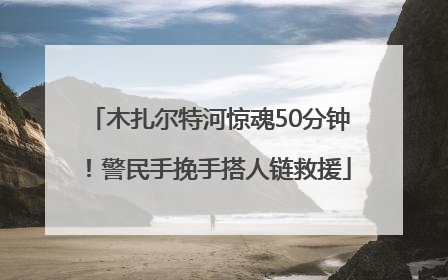 木扎尔特河惊魂50分钟！警民手挽手搭人链救援