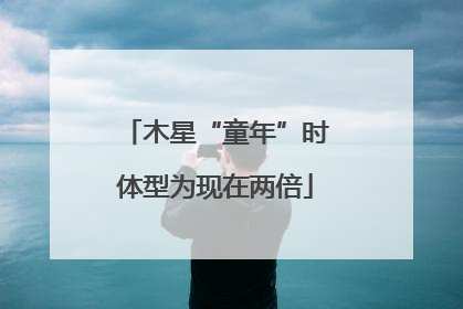 木星“童年”时体型为现在两倍