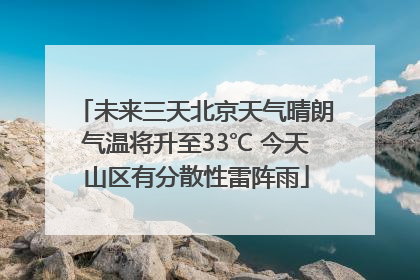 未来三天北京天气晴朗气温将升至33℃ 今天山区有分散性雷阵雨