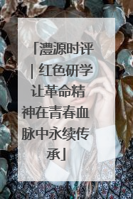 澧源时评｜红色研学 让革命精神在青春血脉中永续传承