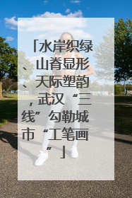 水岸织绿、山脊显形、天际塑韵，武汉“三线”勾勒城市“工笔画”