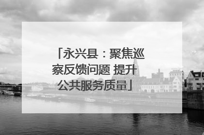 永兴县：聚焦巡察反馈问题 提升公共服务质量