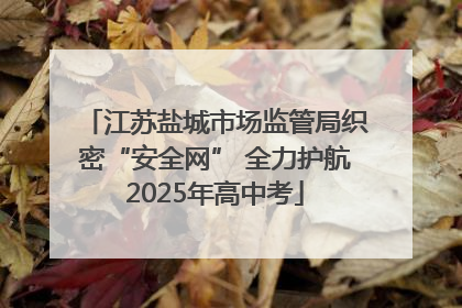 江苏盐城市场监管局织密“安全网” 全力护航2025年高中考