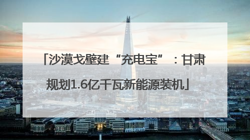 沙漠戈壁建“充电宝”：甘肃规划1.6亿千瓦新能源装机