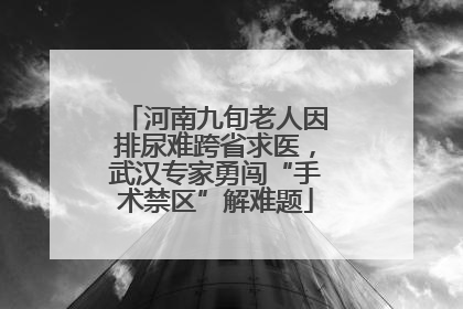 河南九旬老人因排尿难跨省求医，武汉专家勇闯“手术禁区”解难题