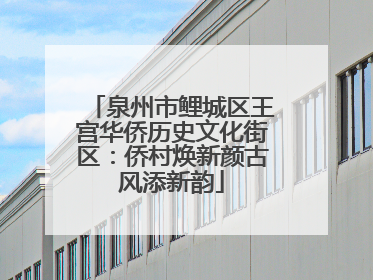 泉州市鲤城区王宫华侨历史文化街区：侨村焕新颜古风添新韵