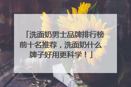 洗面奶男士品牌排行榜前十名推荐，洗面奶什么牌子好用更科学！