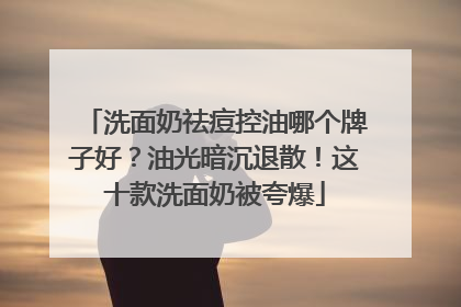 洗面奶祛痘控油哪个牌子好？油光暗沉退散！这十款洗面奶被夸爆