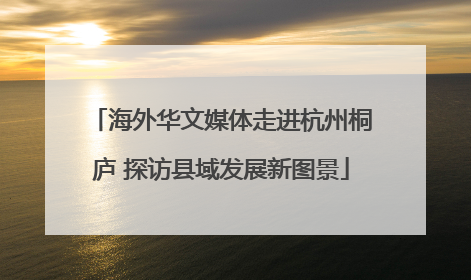 海外华文媒体走进杭州桐庐 探访县域发展新图景