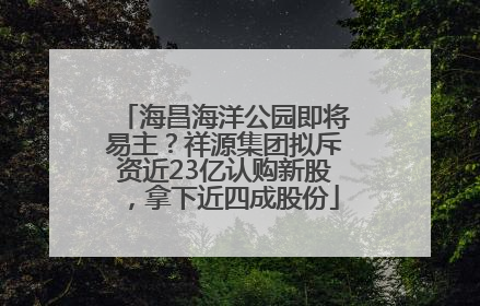 海昌海洋公园即将易主？祥源集团拟斥资近23亿认购新股，拿下近四成股份