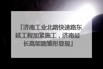 济南工业北路快速路东延工程加紧施工，济南最长高架路雏形显现