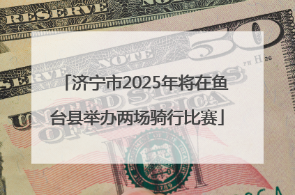 济宁市2025年将在鱼台县举办两场骑行比赛