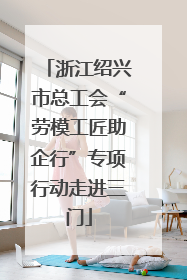 浙江绍兴市总工会“劳模工匠助企行”专项行动走进三门
