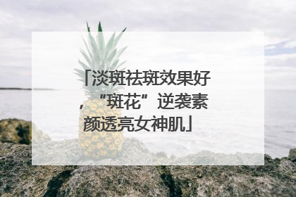 淡斑祛斑效果好，“斑花”逆袭素颜透亮女神肌