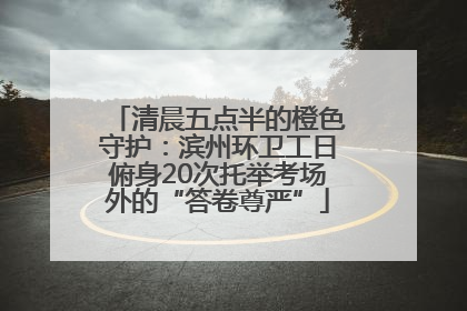 清晨五点半的橙色守护：滨州环卫工日俯身20次托举考场外的“答卷尊严”